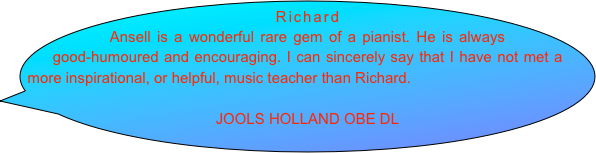 Richard Ansell is a wonderful rare gem of a pianist. He is always good-humoured and encouraging. I can sincerely say that I have not met a more inspirational, or helpful, music teacher than Richard.

JOOLS HOLLAND OBE DL